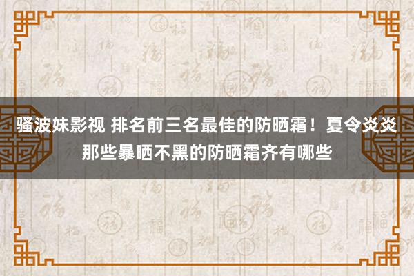 骚波妹影视 排名前三名最佳的防晒霜！夏令炎炎那些暴晒不黑的防晒霜齐有哪些