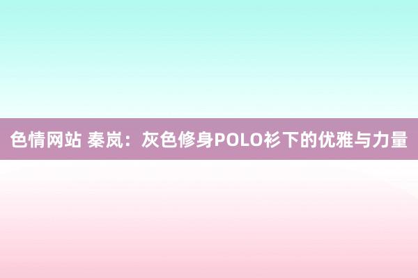 色情网站 秦岚：灰色修身POLO衫下的优雅与力量