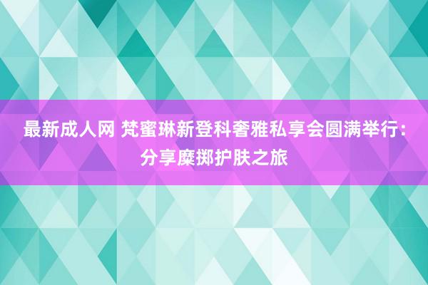 最新成人网 梵蜜琳新登科奢雅私享会圆满举行：分享糜掷护肤之旅