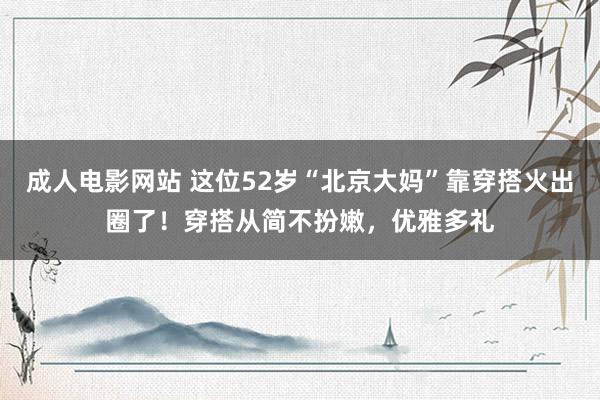 成人电影网站 这位52岁“北京大妈”靠穿搭火出圈了！穿搭从简不扮嫩，优雅多礼