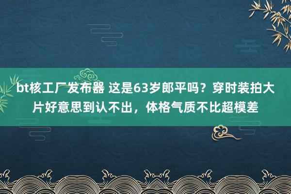 bt核工厂发布器 这是63岁郎平吗？穿时装拍大片好意思到认不出，体格气质不比超模差