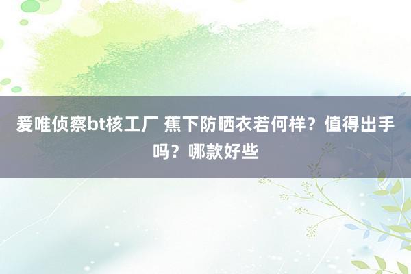 爰唯侦察bt核工厂 蕉下防晒衣若何样？值得出手吗？哪款好些