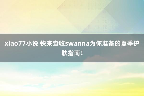 xiao77小说 快来查收swanna为你准备的夏季护肤指南！