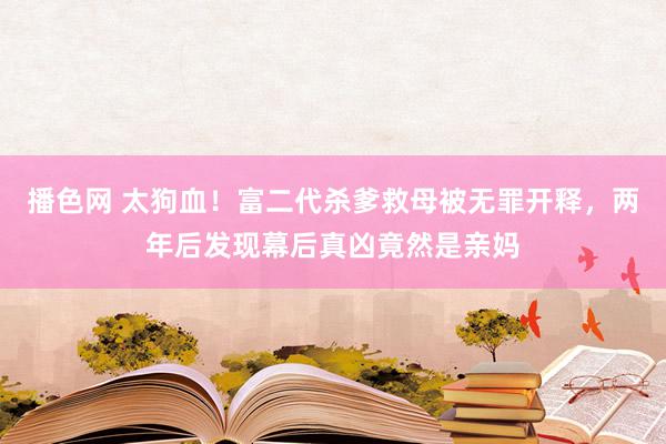 播色网 太狗血！富二代杀爹救母被无罪开释，两年后发现幕后真凶竟然是亲妈