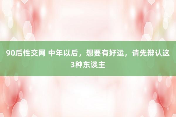 90后性交网 中年以后，想要有好运，请先辩认这3种东谈主