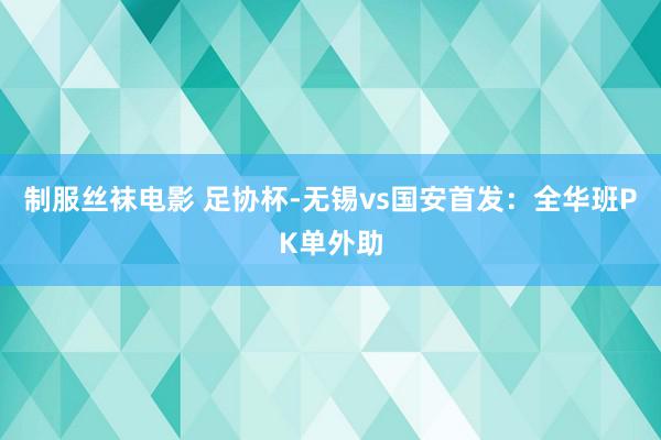 制服丝袜电影 足协杯-无锡vs国安首发：全华班PK单外助