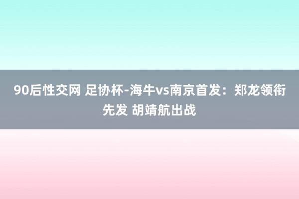 90后性交网 足协杯-海牛vs南京首发：郑龙领衔先发 胡靖航出战