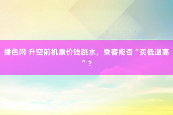 播色网 升空前机票价钱跳水，乘客能否“买低退高”？