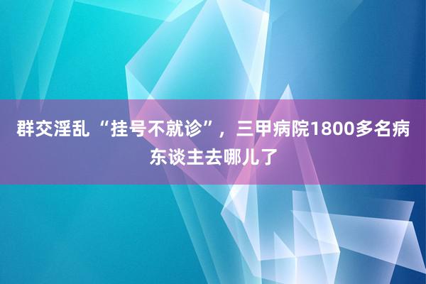 群交淫乱 “挂号不就诊”，三甲病院1800多名病东谈主去哪儿了