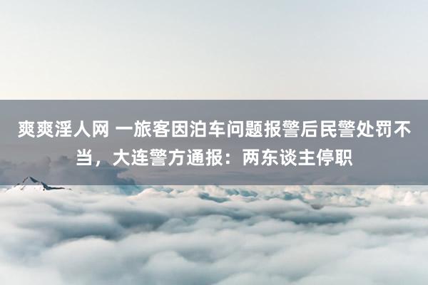 爽爽淫人网 一旅客因泊车问题报警后民警处罚不当，大连警方通报：两东谈主停职