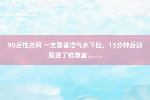 90后性交网 一支藿香浩气水下肚，15分钟后须眉进了抢救室……