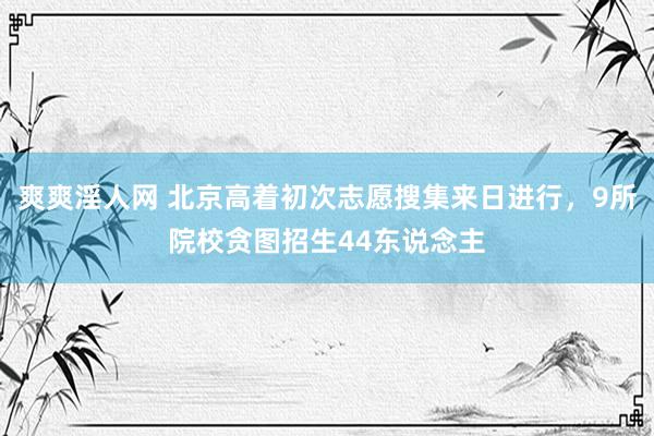 爽爽淫人网 北京高着初次志愿搜集来日进行，9所院校贪图招生44东说念主