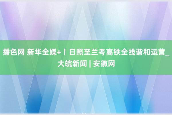 播色网 新华全媒+丨日照至兰考高铁全线谐和运营_大皖新闻 | 安徽网