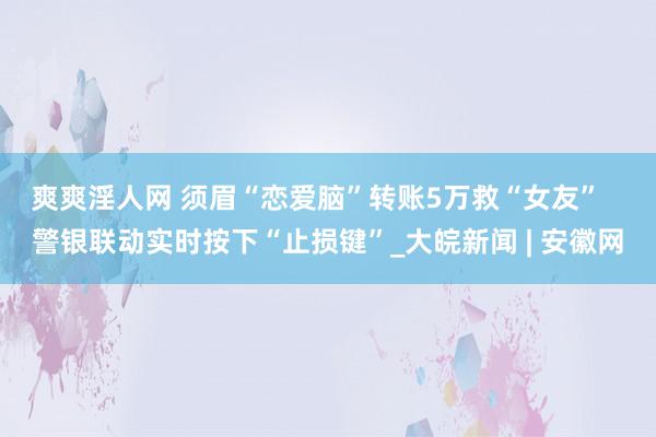 爽爽淫人网 须眉“恋爱脑”转账5万救“女友”   警银联动实时按下“止损键”_大皖新闻 | 安徽网