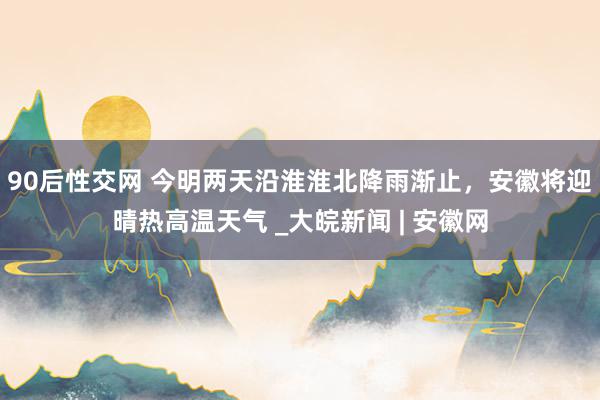 90后性交网 今明两天沿淮淮北降雨渐止，安徽将迎晴热高温天气 _大皖新闻 | 安徽网