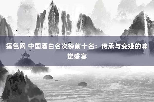 播色网 中国酒白名次榜前十名：传承与变嫌的味觉盛宴