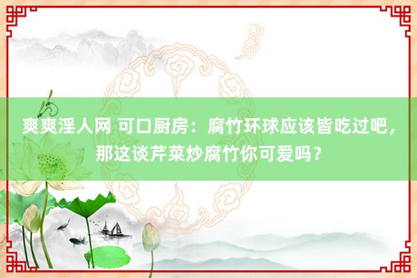 爽爽淫人网 可口厨房：腐竹环球应该皆吃过吧，那这谈芹菜炒腐竹你可爱吗？