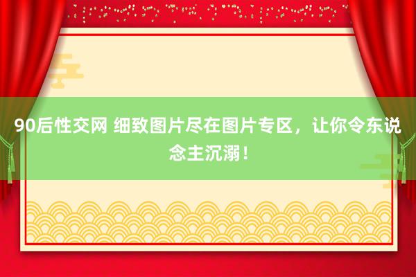 90后性交网 细致图片尽在图片专区，让你令东说念主沉溺！