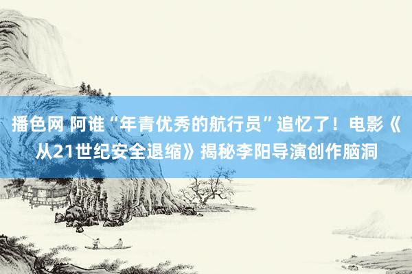 播色网 阿谁“年青优秀的航行员”追忆了！电影《从21世纪安全退缩》揭秘李阳导演创作脑洞