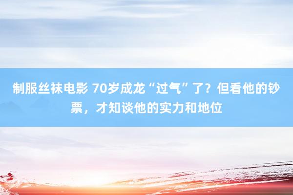 制服丝袜电影 70岁成龙“过气”了？但看他的钞票，才知谈他的实力和地位