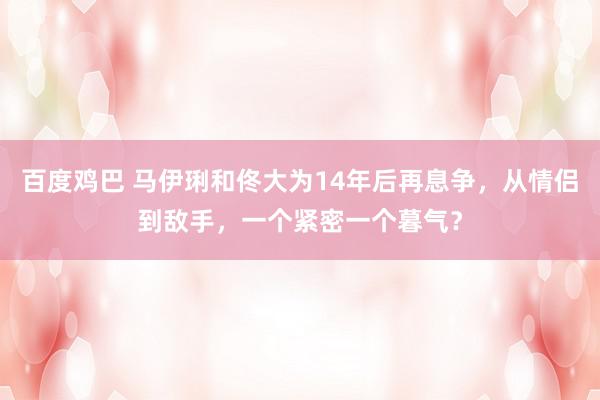 百度鸡巴 马伊琍和佟大为14年后再息争，从情侣到敌手，一个紧密一个暮气？