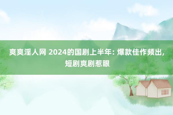 爽爽淫人网 2024的国剧上半年: 爆款佳作频出, 短剧爽剧惹眼