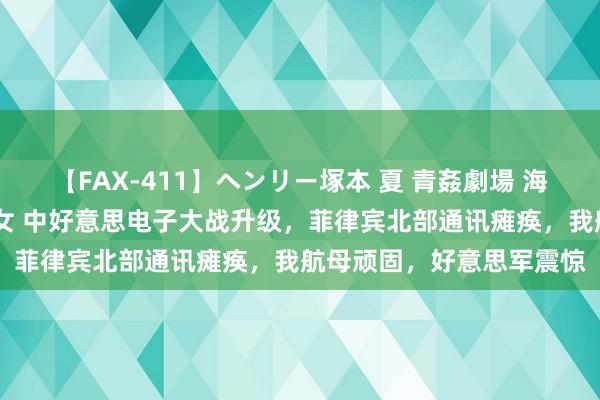 【FAX-411】ヘンリー塚本 夏 青姦劇場 海・山・川 ハマり狂う男女 中好意思电子大战升级，菲律宾北部通讯瘫痪，我航母顽固，好意思军震惊