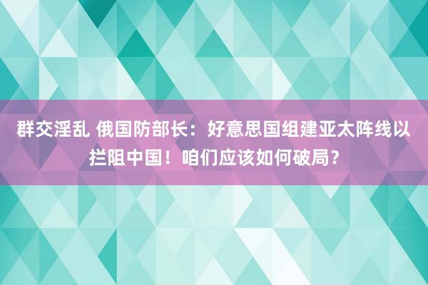 群交淫乱 俄国防部长：好意思国组建亚太阵线以拦阻中国！咱们应该如何破局？