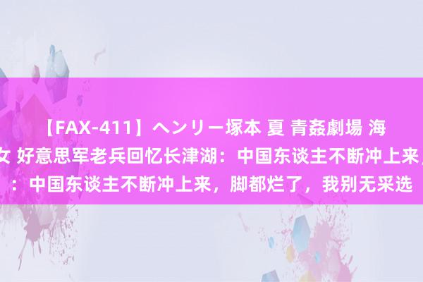 【FAX-411】ヘンリー塚本 夏 青姦劇場 海・山・川 ハマり狂う男女 好意思军老兵回忆长津湖：中国东谈主不断冲上来，脚都烂了，我别无采选