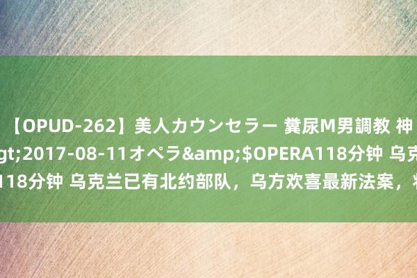 【OPUD-262】美人カウンセラー 糞尿M男調教 神崎まゆみ</a>2017-08-11オペラ&$OPERA118分钟 乌克兰已有北约部队，乌方欢喜最新法案，将透顶沦为葬送品