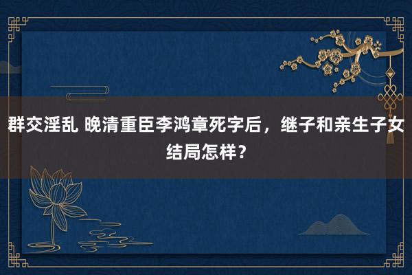 群交淫乱 晚清重臣李鸿章死字后，继子和亲生子女结局怎样？