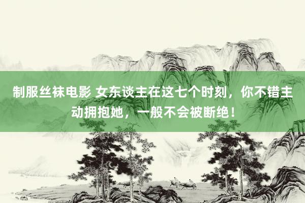 制服丝袜电影 女东谈主在这七个时刻，你不错主动拥抱她，一般不会被断绝！