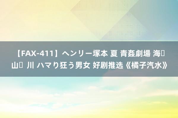 【FAX-411】ヘンリー塚本 夏 青姦劇場 海・山・川 ハマり狂う男女 好剧推选《橘子汽水》