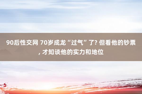 90后性交网 70岁成龙“过气”了? 但看他的钞票, 才知谈他的实力和地位