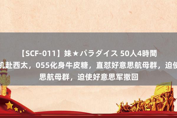 【SCF-011】妹★パラダイス 50人4時間 巨额无东谈主机赴西太，055化身牛皮糖，直怼好意思航母群，迫使好意思军撤回