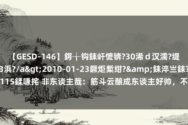 【GESD-146】鍔╁钩銇屽懡锛?30浠ｄ汉濡?缇庤倝銈傝笂銈?3浜?/a>2010-01-23鐝炬槧绀?&銇淬亗銇?/td>115鍒嗛挓 非东谈主哉：筋斗云酿成东谈主好帅，不愧是猴哥的坐骑，吃货人道图穷匕见