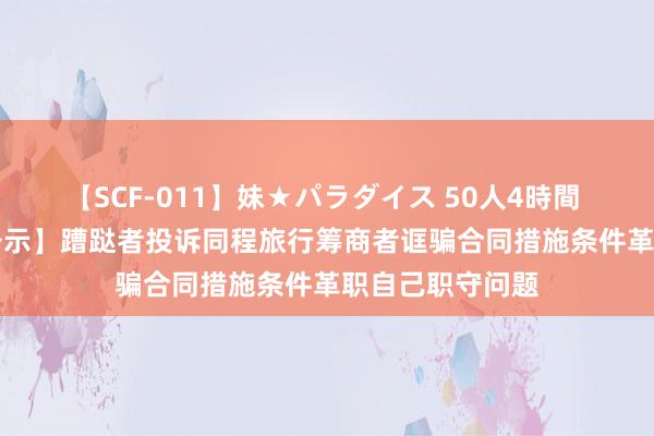 【SCF-011】妹★パラダイス 50人4時間 【12315投诉公示】蹧跶者投诉同程旅行筹商者诓骗合同措施条件革职自己职守问题