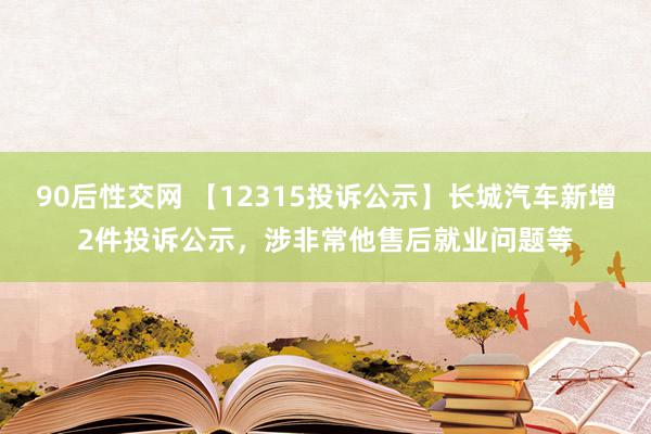 90后性交网 【12315投诉公示】长城汽车新增2件投诉公示，涉非常他售后就业问题等