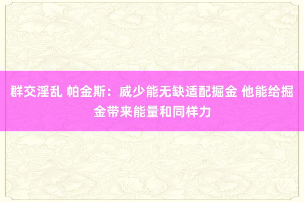 群交淫乱 帕金斯：威少能无缺适配掘金 他能给掘金带来能量和同样力