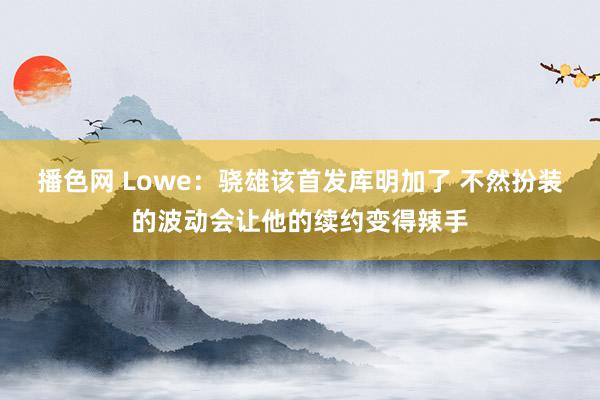 播色网 Lowe：骁雄该首发库明加了 不然扮装的波动会让他的续约变得辣手