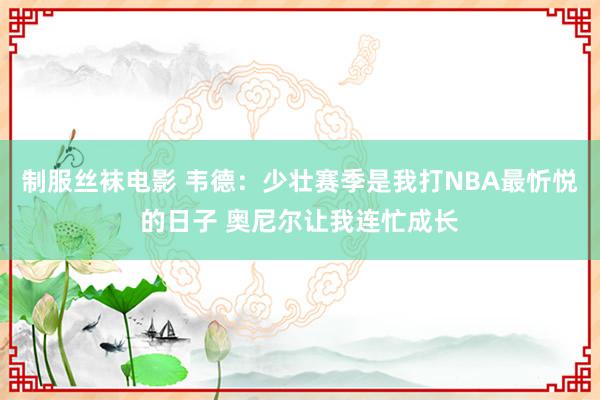 制服丝袜电影 韦德：少壮赛季是我打NBA最忻悦的日子 奥尼尔让我连忙成长