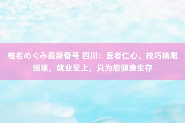 椎名めぐみ最新番号 四川：医者仁心，技巧精雕细琢，就业至上，只为您健康生存