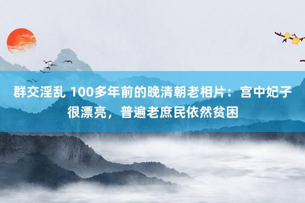 群交淫乱 100多年前的晚清朝老相片：宫中妃子很漂亮，普遍老庶民依然贫困