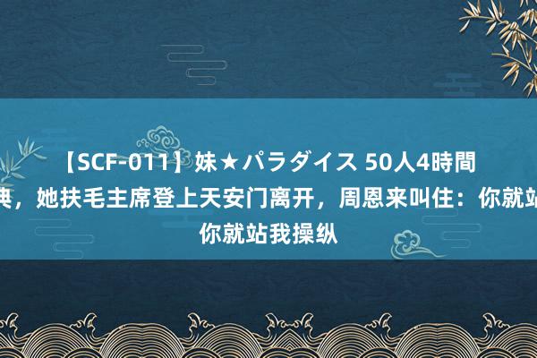 【SCF-011】妹★パラダイス 50人4時間 建国大典，她扶毛主席登上天安门离开，周恩来叫住：你就站我操纵