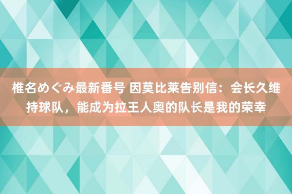 椎名めぐみ最新番号 因莫比莱告别信：会长久维持球队，能成为拉王人奥的队长是我的荣幸