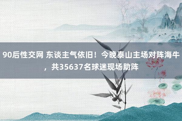 90后性交网 东谈主气依旧！今晚泰山主场对阵海牛，共35637名球迷现场助阵