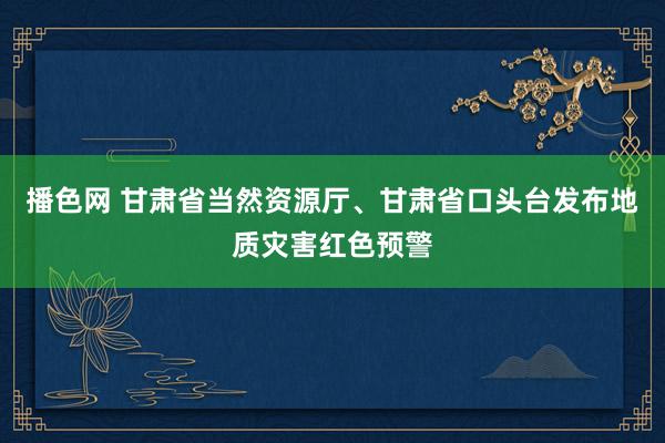 播色网 甘肃省当然资源厅、甘肃省口头台发布地质灾害红色预警