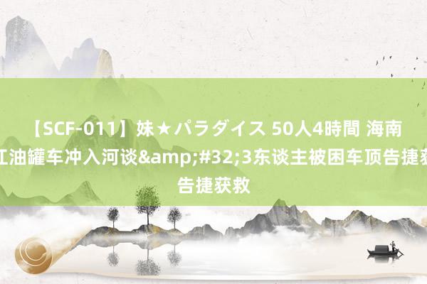 【SCF-011】妹★パラダイス 50人4時間 海南昌江油罐车冲入河谈&#32;3东谈主被困车顶告捷获救