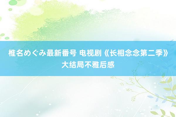 椎名めぐみ最新番号 电视剧《长相念念第二季》大结局不雅后感