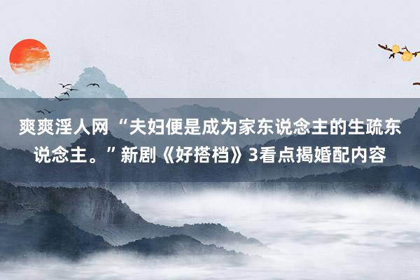 爽爽淫人网 “夫妇便是成为家东说念主的生疏东说念主。”新剧《好搭档》3看点揭婚配内容